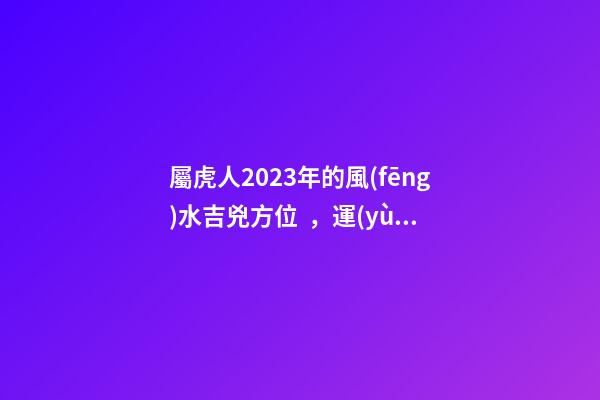 屬虎人2023年的風(fēng)水吉兇方位，運(yùn)氣好的人都是有原因的